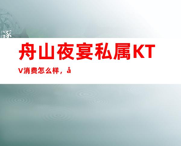 舟山夜宴私属KTV消费怎么样，包厢低消-人均消费多少。