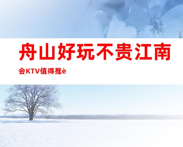 舟山好玩不贵江南会KTV值得推荐,档次高酒水便宜。