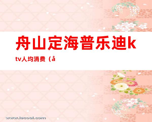 舟山定海普乐迪ktv人均消费(宁海普乐迪ktv价格表)