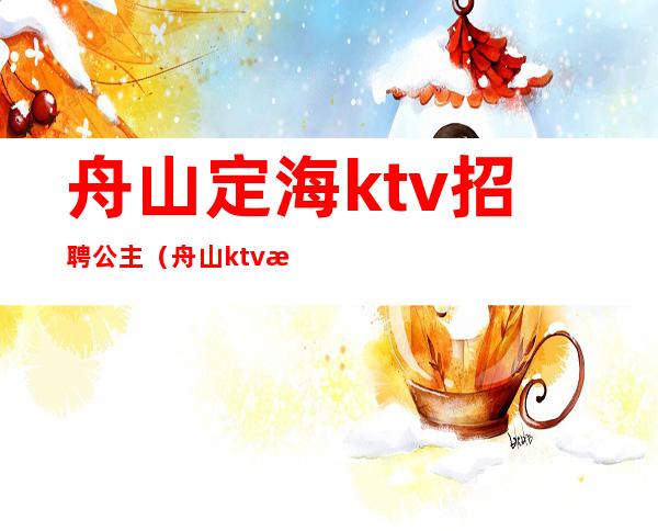 舟山定海ktv招聘公主(舟山ktv招聘公关)