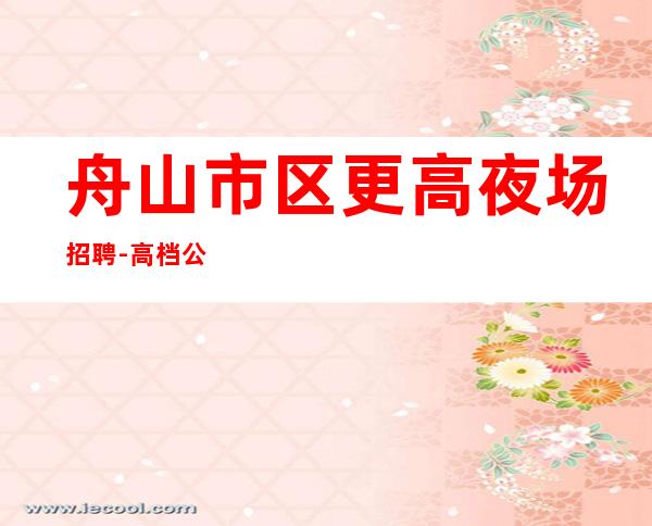 舟山市区更高夜场招聘-高档公寓住宿长期免费