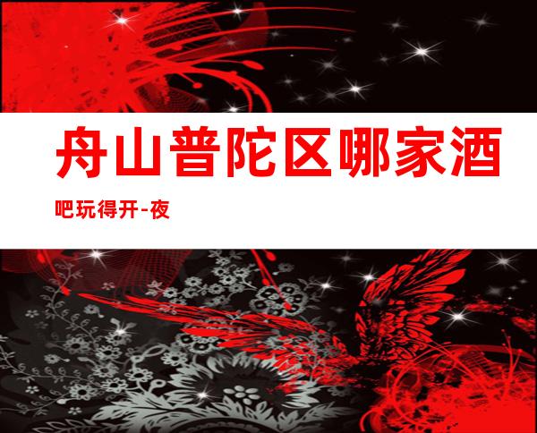 舟山普陀区哪家酒吧玩得开-夜宴私属娱乐会所值得体验。