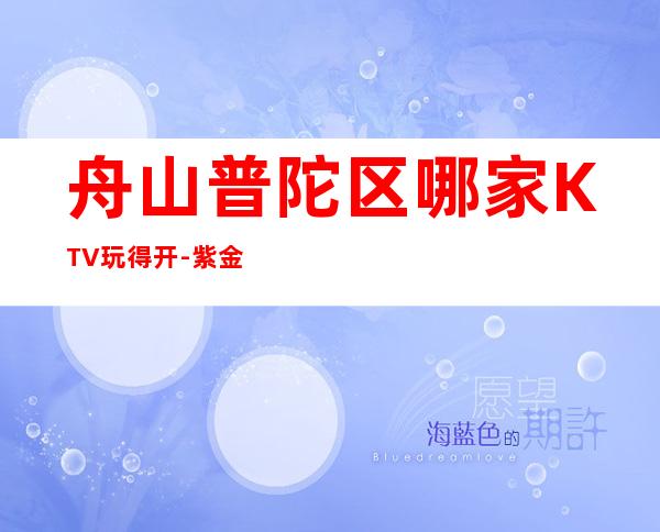 舟山普陀区哪家KTV玩得开-紫金馆娱乐会所值得体验。