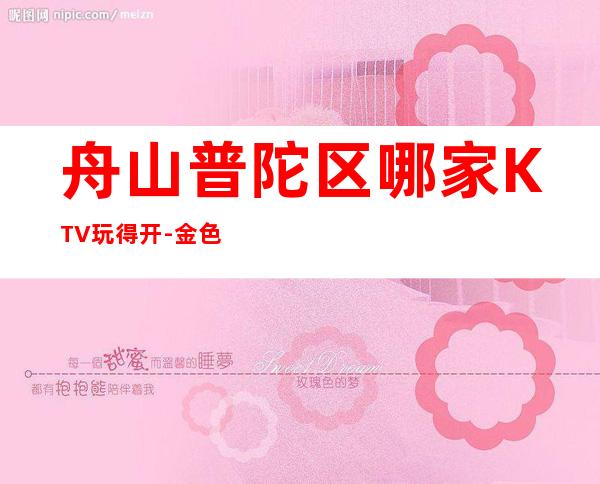 舟山普陀区哪家KTV玩得开-金色港湾娱乐会所值得体验。