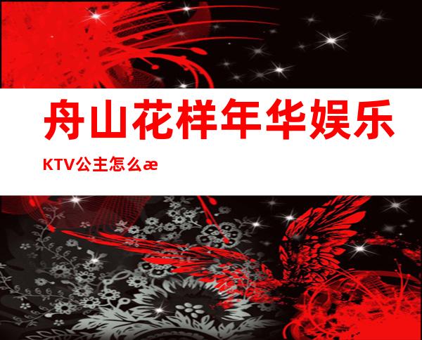 舟山花样年华娱乐KTV公主怎么样,包厢酒水消费价格表。