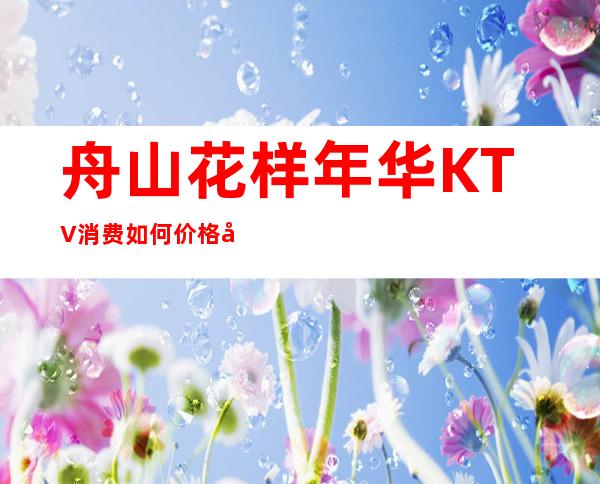 舟山花样年华KTV消费如何价格多少,节目好玩吗?