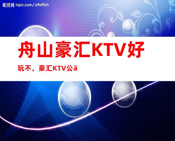 舟山豪汇KTV好玩不,豪汇KTV公主费用多少。