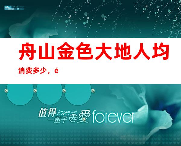 舟山金色大地人均消费多少,金色大地有没有畅饮活动?