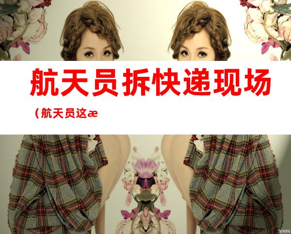 航天员拆快递现场（航天员这拨快递拆到手软）