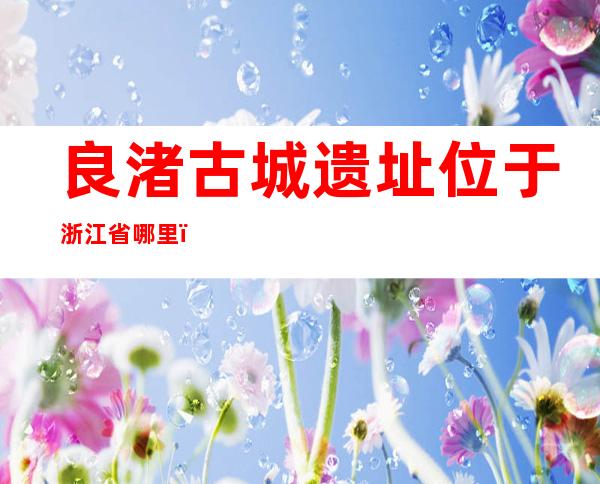 良渚古城遗址位于浙江省哪里(良渚古城遗址位于浙江省哪里?)