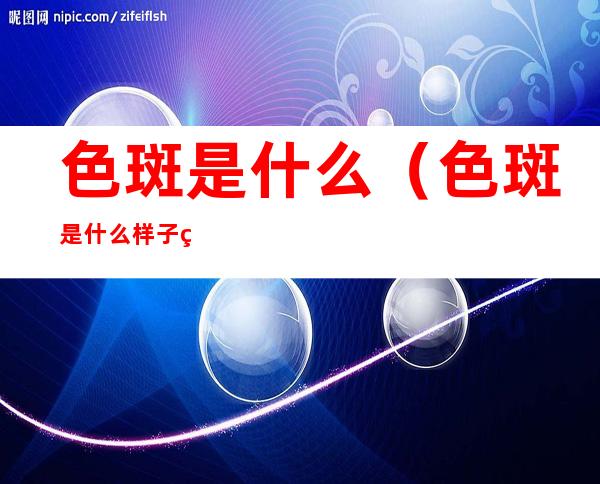 色斑是什么(色斑是什么样子的图片)