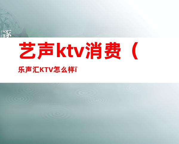 艺声ktv消费（乐声汇KTV怎么样）