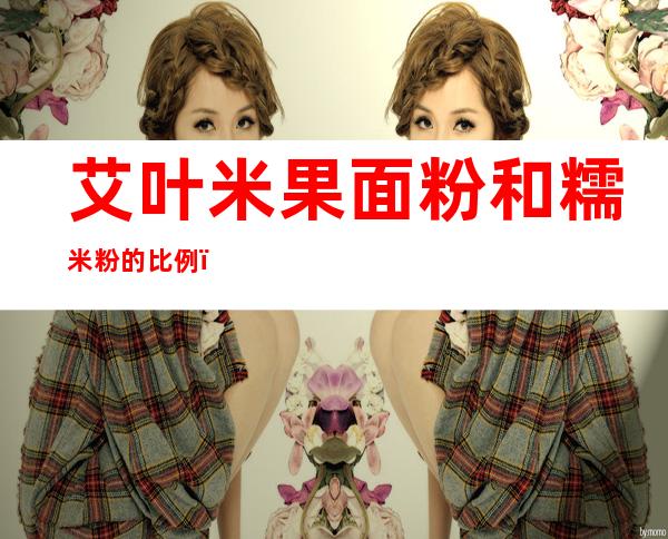艾叶米果面粉和糯米粉的比例(艾叶米果面粉还是米粉)