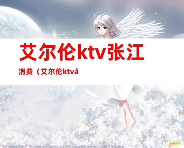 艾尔伦ktv张江消费（艾尔伦ktv张江消费高吗）
