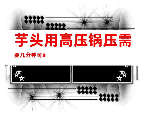 芋头用高压锅压需要几分钟可以熟(芋头用高压锅压几分钟能熟)