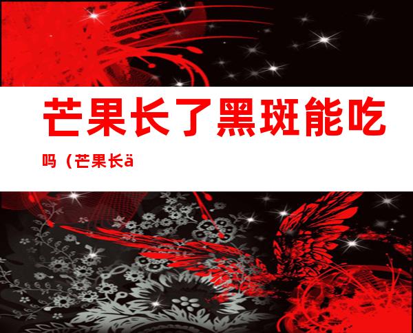 芒果长了黑斑能吃吗（芒果长了黑斑能吃吗有毒吗）