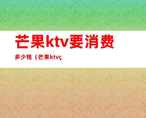 芒果ktv要消费多少钱(芒果ktv的营业时间是几点到几点)
