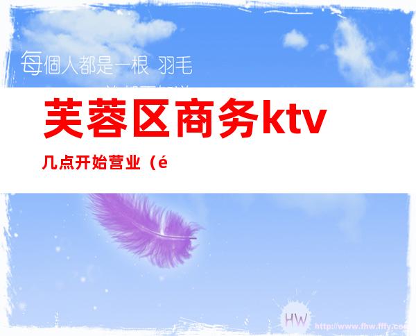芙蓉区商务ktv几点开始营业(长沙芙蓉区商务ktv)