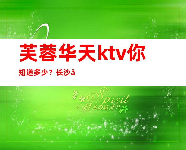 芙蓉华天ktv你知道多少?长沙夜总会名满天下消费排行榜