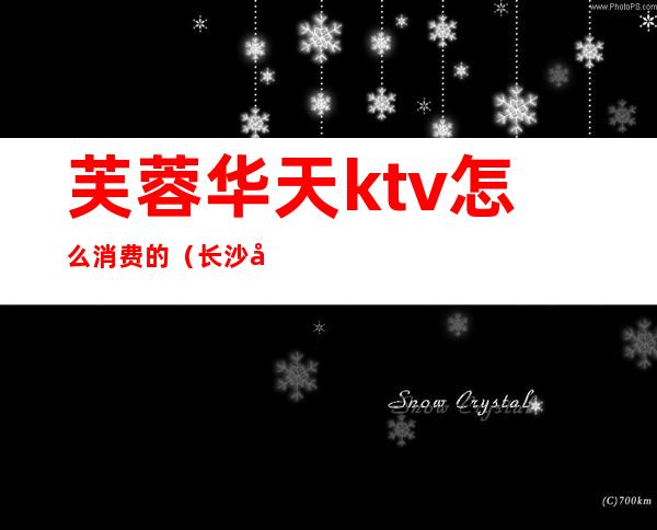 芙蓉华天ktv怎么消费的(长沙华天ktv消费)