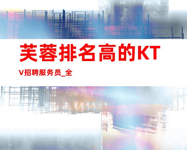 芙蓉排名高的KTV招聘服务员_全部费用都免_急缺人手