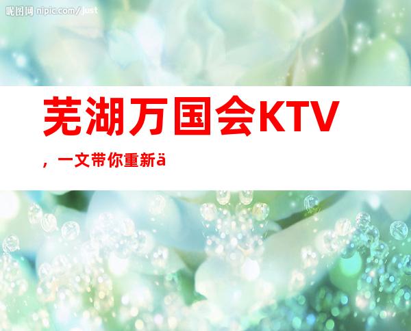 芜湖万国会KTV，一文带你重新了解这家店详情