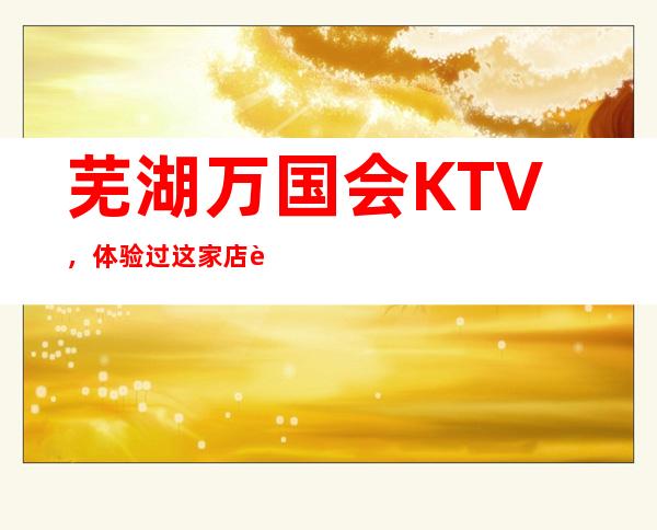 芜湖万国会KTV,体验过这家店让人流连忘返