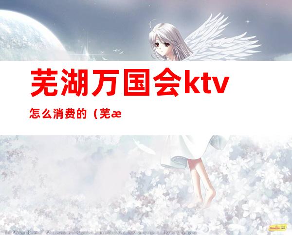 芜湖万国会ktv怎么消费的(芜湖高端KTV)