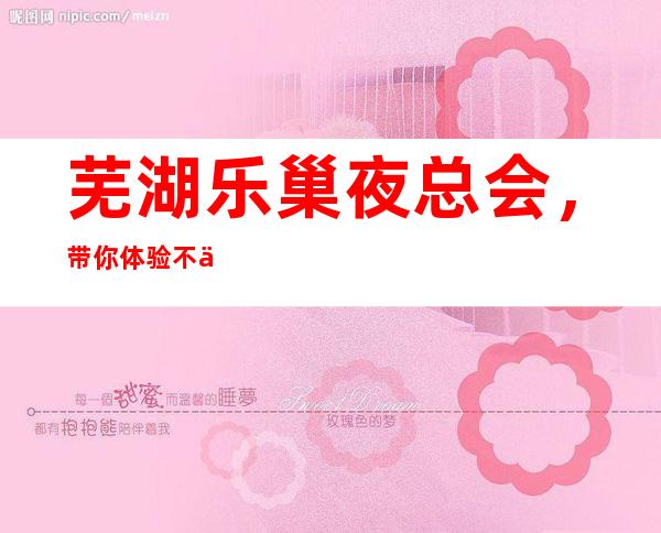 芜湖乐巢夜总会,带你体验不一样的夜生活