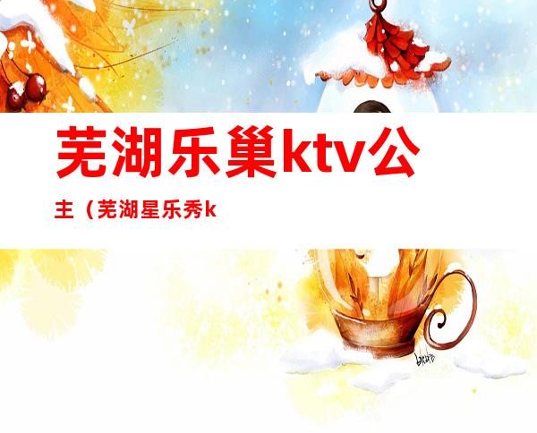 芜湖乐巢ktv公主(芜湖星乐秀ktv公主)