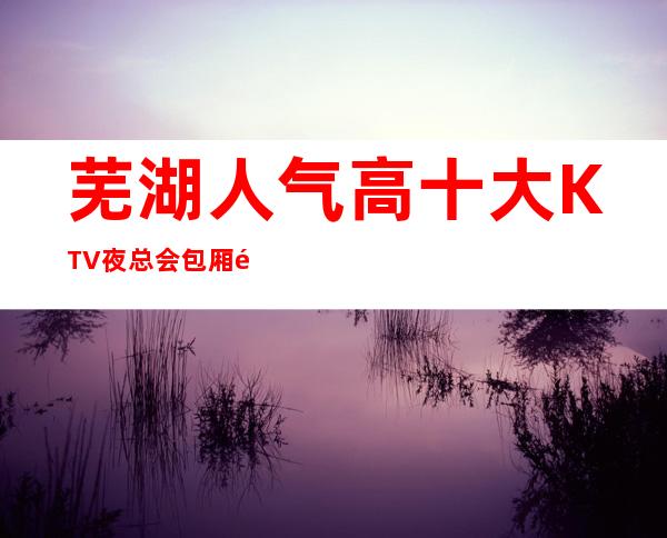 芜湖人气高十大KTV夜总会包厢预定-芜湖KTV排行