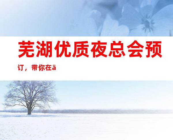 芜湖优质夜总会预订，带你在优雅中打造精致夜晚
