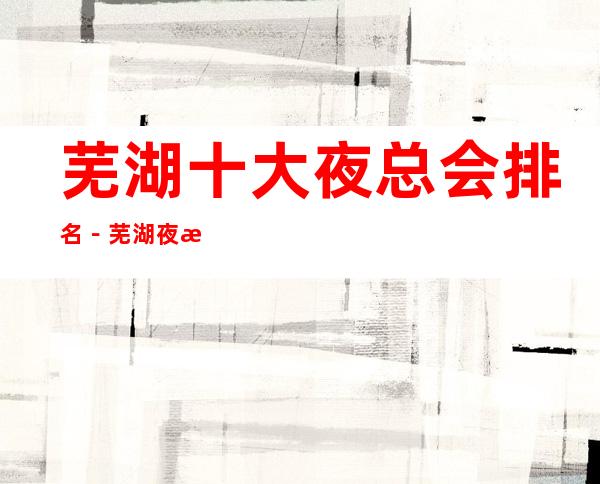 芜湖十大夜总会排名-芜湖夜总会订房攻略