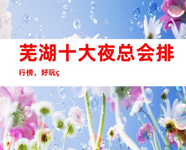 芜湖十大夜总会排行榜，好玩的商务KTV包厢消费介绍