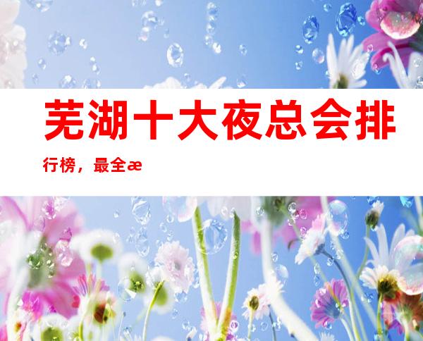 芜湖十大夜总会排行榜,最全排名看这一篇文章就可以了