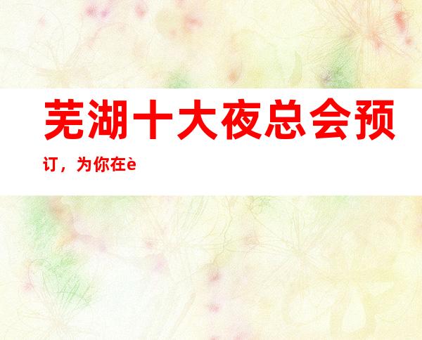 芜湖十大夜总会预订，为你在芜湖娱乐会所保驾护航