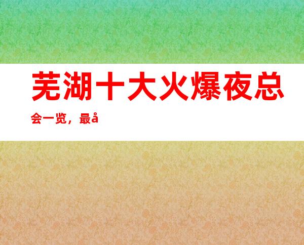 芜湖十大火爆夜总会一览,最全芜湖夜总会排名预订_重复