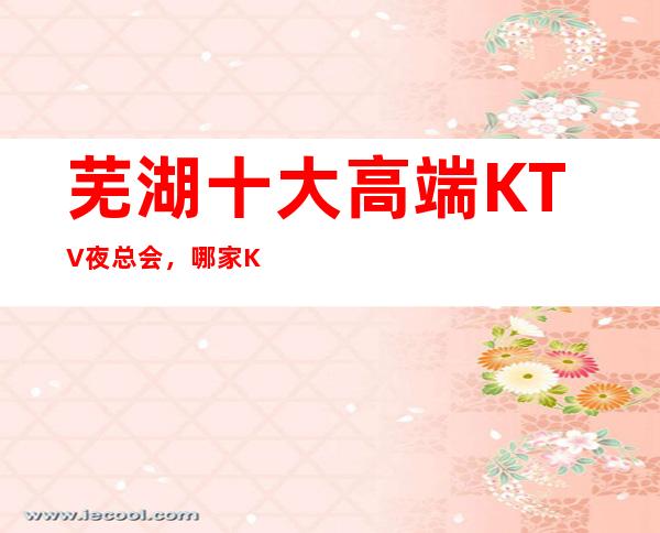 芜湖十大高端KTV夜总会，哪家KTV夜总会好玩？