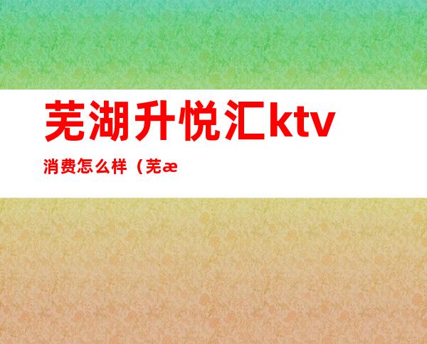芜湖升悦汇ktv消费怎么样(芜湖悦圆方ktv)