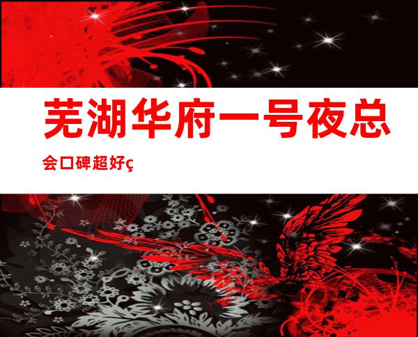 芜湖华府一号夜总会口碑超好的十大商务KTV预订