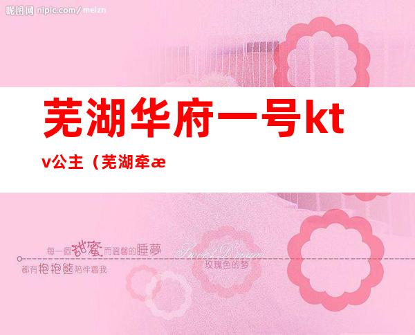 芜湖华府一号ktv公主（芜湖牵手ktv有公主吗）