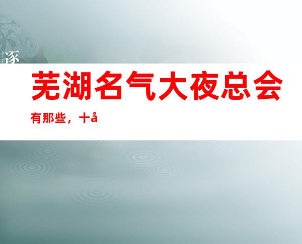芜湖名气大夜总会有那些,十大娱乐会所档次排名