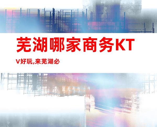 芜湖哪家商务KTV好玩,来芜湖必玩的KTV