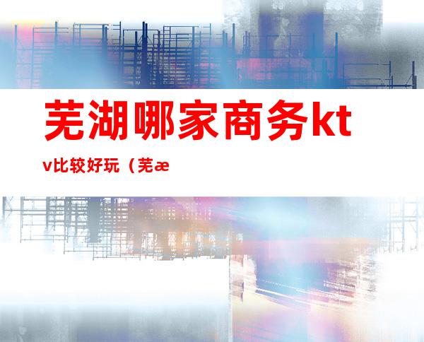 芜湖哪家商务ktv比较好玩(芜湖好玩的ktv)