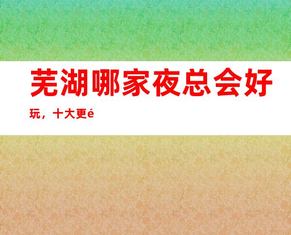 芜湖哪家夜总会好玩，十大更高夜总会，不得不去。