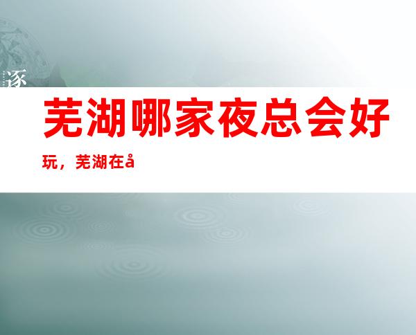 芜湖哪家夜总会好玩,芜湖在哪找到好玩夜总会进来告诉你