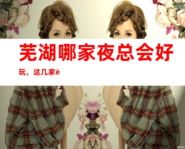 芜湖哪家夜总会好玩,这几家让人流连忘返是有原因的