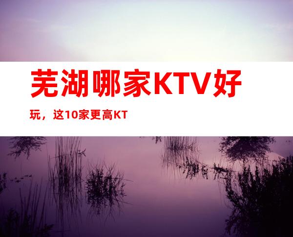 芜湖哪家KTV好玩,这10家更高KTV让你不得不去