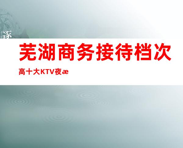 芜湖商务接待档次高 十大KTV夜总会娱乐介绍