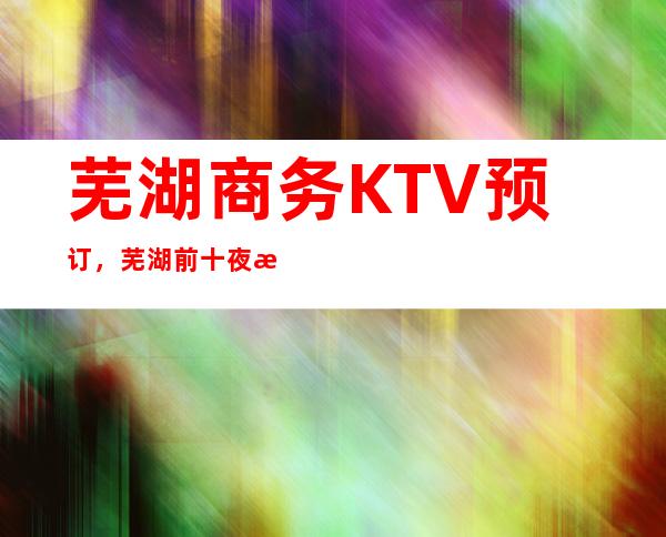 芜湖商务KTV预订,芜湖前十夜总会一览